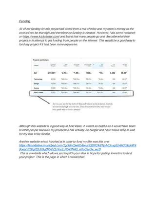 Funding
All of the funding for this project will come from a mix of mine and my team’s money as the
cost will not be that high and therefore no funding is needed. However, I did some research
on https://www.kickstarter.com/ and found that many people go and describe what their
project is in attempt to get funding from people on the internet. This would be a good way to
fund my project if it had been more expensive.
Although this website is a good way to fund ideas, it wasn't as helpful as it would have been
to other people because my production has virtually no budget and I don’t have time to wait
for my idea to be funded.
Another website which I looked at in order to fund my film was this one:
https://filminitiative.musicbed.com/?gclid=CjwKEAjwuPi3BRClk8TyyMLloxgSJAAC0XsjkWIr
8neatYT00gPZUb0ujDKA5ZLHnstLJKAHNAS_vRoCas3w_wcB
This is a website which allows you to pitch your idea in hope for getting investors to fund
your project. This is the page in which I researched.
 