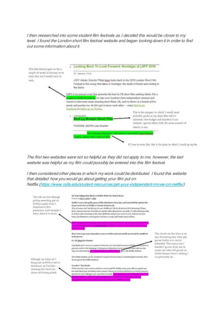 I then researched into some student film festivals as I decided this would be closer to my
level. I found the London short film festival website and began looking down it in order to find
out some information about it.
The first two websites were not so helpful as they did not apply to me, however, the last
website was helpful as my film could possibly be entered into this film festival.
I then considered other places in which my work could be distributed. I found this website
that detailed how you would go about getting your film put on
Netflix.(https://www.nyfa.edu/student-resources/get-your-independent-movie-on-netflix/)
 
