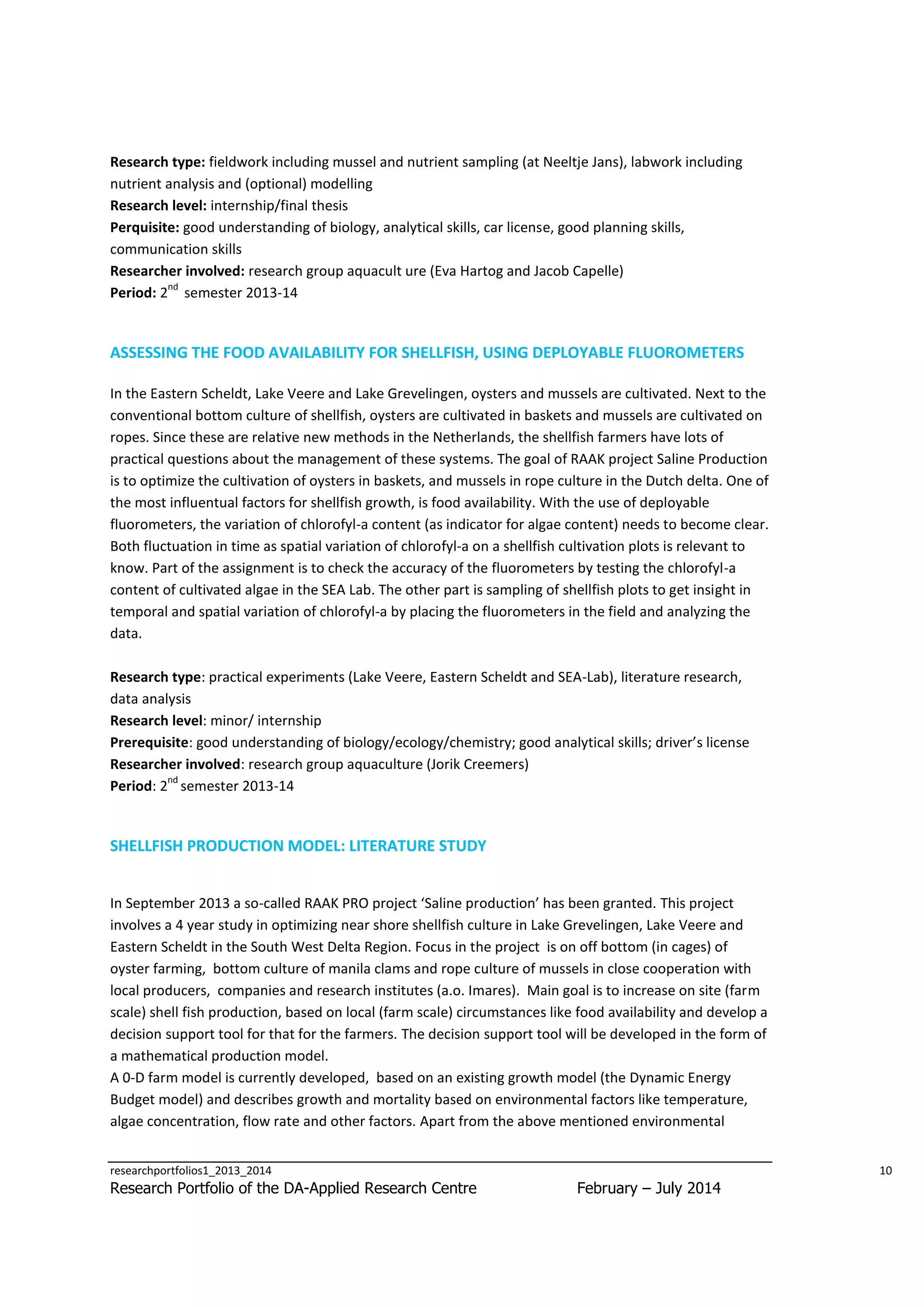 Research type: fieldwork including mussel and nutrient sampling (at Neeltje Jans), labwork including
nutrient analysis and (optional) modelling
Research level: internship/final thesis
Perquisite: good understanding of biology, analytical skills, car license, good planning skills,
communication skills
Researcher involved: research group aquacult ure (Eva Hartog and Jacob Capelle)
nd
Period: 2 semester 2013-14

ASSESSING THE FOOD AVAILABILITY FOR SHELLFISH, USING DEPLOYABLE FLUOROMETERS
In the Eastern Scheldt, Lake Veere and Lake Grevelingen, oysters and mussels are cultivated. Next to the
conventional bottom culture of shellfish, oysters are cultivated in baskets and mussels are cultivated on
ropes. Since these are relative new methods in the Netherlands, the shellfish farmers have lots of
practical questions about the management of these systems. The goal of RAAK project Saline Production
is to optimize the cultivation of oysters in baskets, and mussels in rope culture in the Dutch delta. One of
the most influentual factors for shellfish growth, is food availability. With the use of deployable
fluorometers, the variation of chlorofyl-a content (as indicator for algae content) needs to become clear.
Both fluctuation in time as spatial variation of chlorofyl-a on a shellfish cultivation plots is relevant to
know. Part of the assignment is to check the accuracy of the fluorometers by testing the chlorofyl-a
content of cultivated algae in the SEA Lab. The other part is sampling of shellfish plots to get insight in
temporal and spatial variation of chlorofyl-a by placing the fluorometers in the field and analyzing the
data.
Research type: practical experiments (Lake Veere, Eastern Scheldt and SEA-Lab), literature research,
data analysis
Research level: minor/ internship
Prerequisite: good understanding of biology/ecology/chemistry; good analytical skills; driver’s license
Researcher involved: research group aquaculture (Jorik Creemers)
nd
Period: 2 semester 2013-14

SHELLFISH PRODUCTION MODEL: LITERATURE STUDY
In September 2013 a so-called RAAK PRO project ‘Saline production’ has been granted. This project
involves a 4 year study in optimizing near shore shellfish culture in Lake Grevelingen, Lake Veere and
Eastern Scheldt in the South West Delta Region. Focus in the project is on off bottom (in cages) of
oyster farming, bottom culture of manila clams and rope culture of mussels in close cooperation with
local producers, companies and research institutes (a.o. Imares). Main goal is to increase on site (farm
scale) shell fish production, based on local (farm scale) circumstances like food availability and develop a
decision support tool for that for the farmers. The decision support tool will be developed in the form of
a mathematical production model.
A 0-D farm model is currently developed, based on an existing growth model (the Dynamic Energy
Budget model) and describes growth and mortality based on environmental factors like temperature,
algae concentration, flow rate and other factors. Apart from the above mentioned environmental
researchportfolios1_2013_2014

Research Portfolio of the DA-Applied Research Centre

10

February – July 2014

 