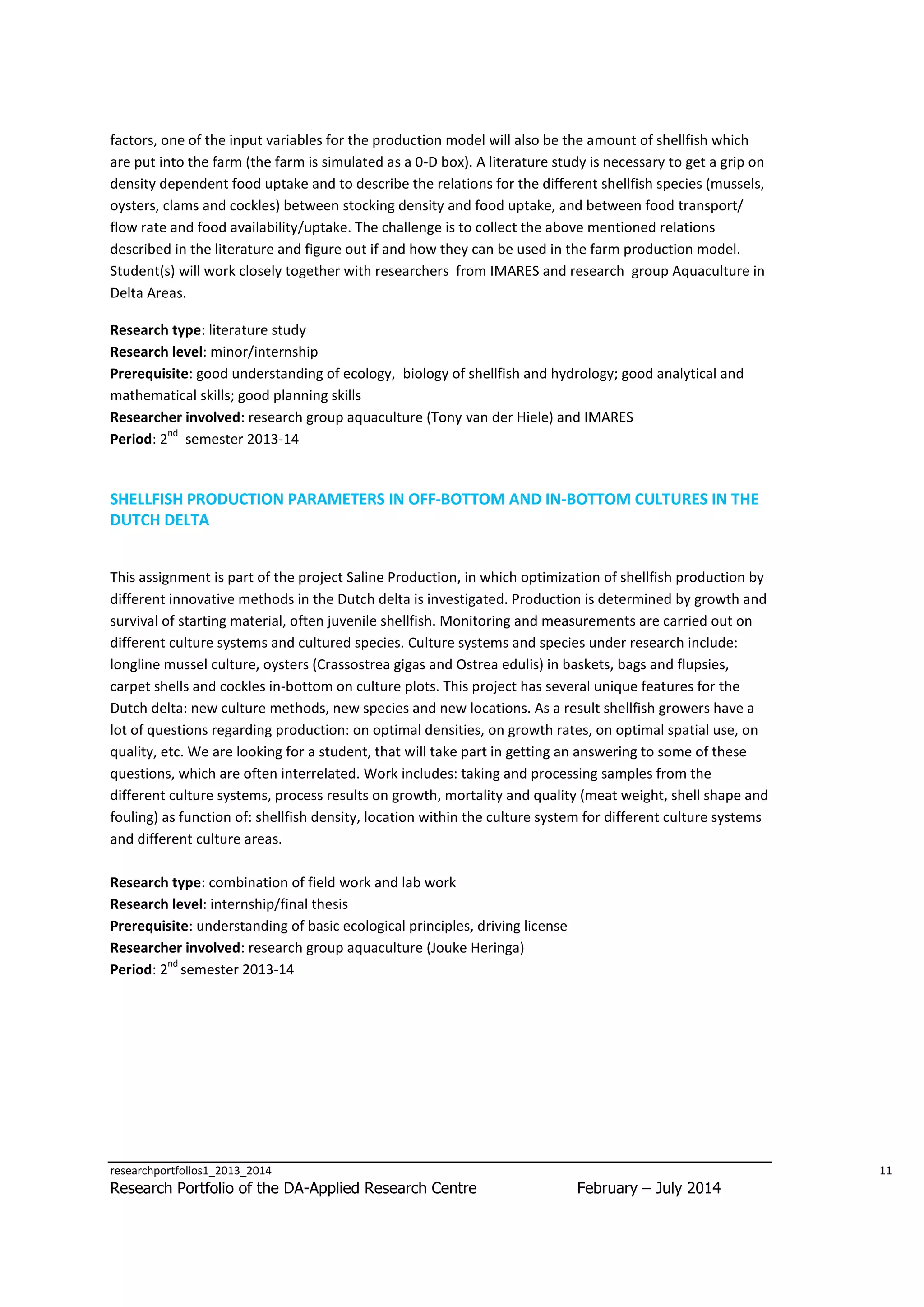 factors, one of the input variables for the production model will also be the amount of shellfish which
are put into the farm (the farm is simulated as a 0-D box). A literature study is necessary to get a grip on
density dependent food uptake and to describe the relations for the different shellfish species (mussels,
oysters, clams and cockles) between stocking density and food uptake, and between food transport/
flow rate and food availability/uptake. The challenge is to collect the above mentioned relations
described in the literature and figure out if and how they can be used in the farm production model.
Student(s) will work closely together with researchers from IMARES and research group Aquaculture in
Delta Areas.
Research type: literature study
Research level: minor/internship
Prerequisite: good understanding of ecology, biology of shellfish and hydrology; good analytical and
mathematical skills; good planning skills
Researcher involved: research group aquaculture (Tony van der Hiele) and IMARES
nd
Period: 2 semester 2013-14

SHELLFISH PRODUCTION PARAMETERS IN OFF-BOTTOM AND IN-BOTTOM CULTURES IN THE
DUTCH DELTA
This assignment is part of the project Saline Production, in which optimization of shellfish production by
different innovative methods in the Dutch delta is investigated. Production is determined by growth and
survival of starting material, often juvenile shellfish. Monitoring and measurements are carried out on
different culture systems and cultured species. Culture systems and species under research include:
longline mussel culture, oysters (Crassostrea gigas and Ostrea edulis) in baskets, bags and flupsies,
carpet shells and cockles in-bottom on culture plots. This project has several unique features for the
Dutch delta: new culture methods, new species and new locations. As a result shellfish growers have a
lot of questions regarding production: on optimal densities, on growth rates, on optimal spatial use, on
quality, etc. We are looking for a student, that will take part in getting an answering to some of these
questions, which are often interrelated. Work includes: taking and processing samples from the
different culture systems, process results on growth, mortality and quality (meat weight, shell shape and
fouling) as function of: shellfish density, location within the culture system for different culture systems
and different culture areas.
Research type: combination of field work and lab work
Research level: internship/final thesis
Prerequisite: understanding of basic ecological principles, driving license
Researcher involved: research group aquaculture (Jouke Heringa)
nd
Period: 2 semester 2013-14

researchportfolios1_2013_2014

Research Portfolio of the DA-Applied Research Centre

11

February – July 2014

 