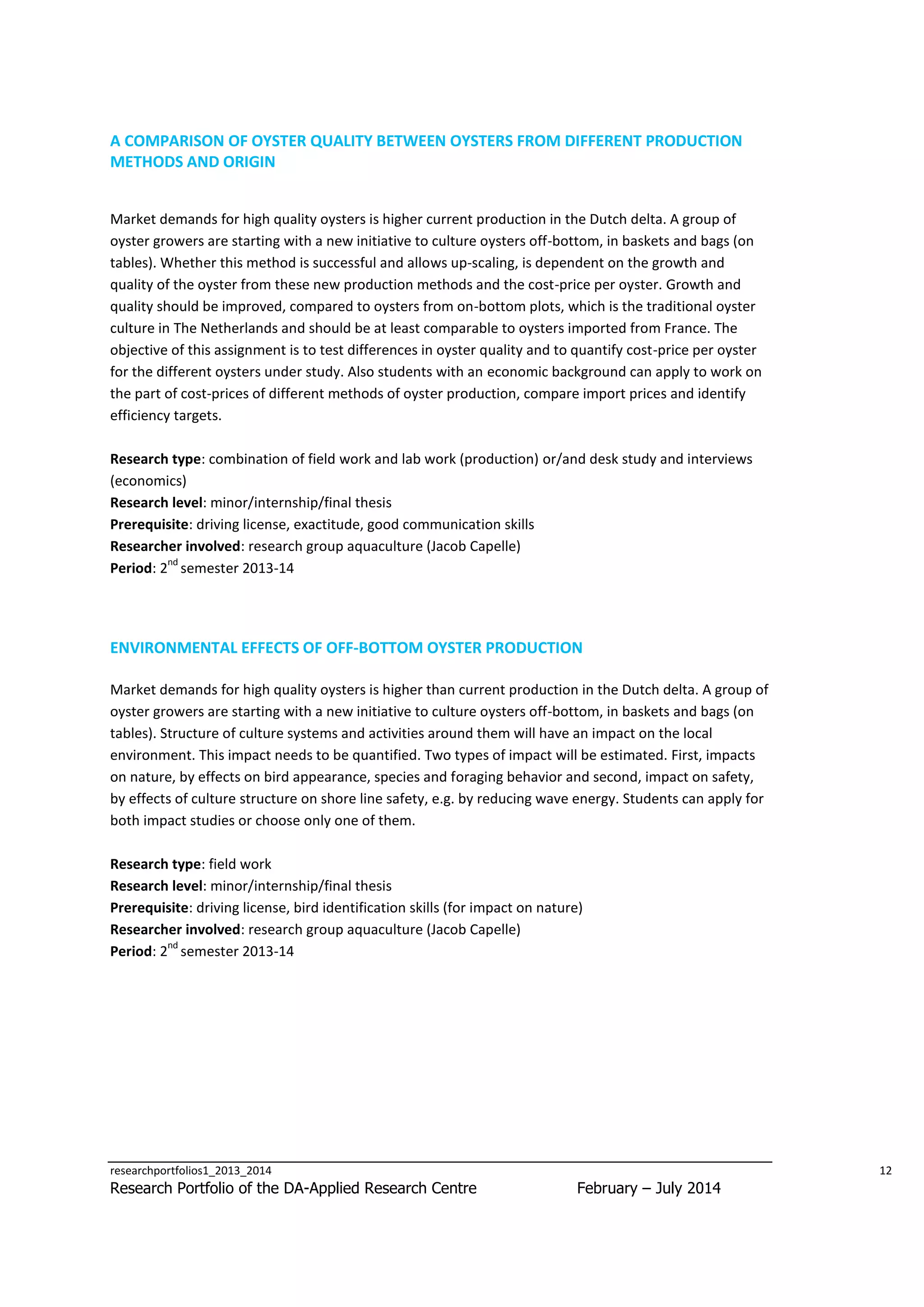 A COMPARISON OF OYSTER QUALITY BETWEEN OYSTERS FROM DIFFERENT PRODUCTION
METHODS AND ORIGIN
Market demands for high quality oysters is higher current production in the Dutch delta. A group of
oyster growers are starting with a new initiative to culture oysters off-bottom, in baskets and bags (on
tables). Whether this method is successful and allows up-scaling, is dependent on the growth and
quality of the oyster from these new production methods and the cost-price per oyster. Growth and
quality should be improved, compared to oysters from on-bottom plots, which is the traditional oyster
culture in The Netherlands and should be at least comparable to oysters imported from France. The
objective of this assignment is to test differences in oyster quality and to quantify cost-price per oyster
for the different oysters under study. Also students with an economic background can apply to work on
the part of cost-prices of different methods of oyster production, compare import prices and identify
efficiency targets.
Research type: combination of field work and lab work (production) or/and desk study and interviews
(economics)
Research level: minor/internship/final thesis
Prerequisite: driving license, exactitude, good communication skills
Researcher involved: research group aquaculture (Jacob Capelle)
nd
Period: 2 semester 2013-14

ENVIRONMENTAL EFFECTS OF OFF-BOTTOM OYSTER PRODUCTION
Market demands for high quality oysters is higher than current production in the Dutch delta. A group of
oyster growers are starting with a new initiative to culture oysters off-bottom, in baskets and bags (on
tables). Structure of culture systems and activities around them will have an impact on the local
environment. This impact needs to be quantified. Two types of impact will be estimated. First, impacts
on nature, by effects on bird appearance, species and foraging behavior and second, impact on safety,
by effects of culture structure on shore line safety, e.g. by reducing wave energy. Students can apply for
both impact studies or choose only one of them.
Research type: field work
Research level: minor/internship/final thesis
Prerequisite: driving license, bird identification skills (for impact on nature)
Researcher involved: research group aquaculture (Jacob Capelle)
nd
Period: 2 semester 2013-14

researchportfolios1_2013_2014

Research Portfolio of the DA-Applied Research Centre

12

February – July 2014

 
