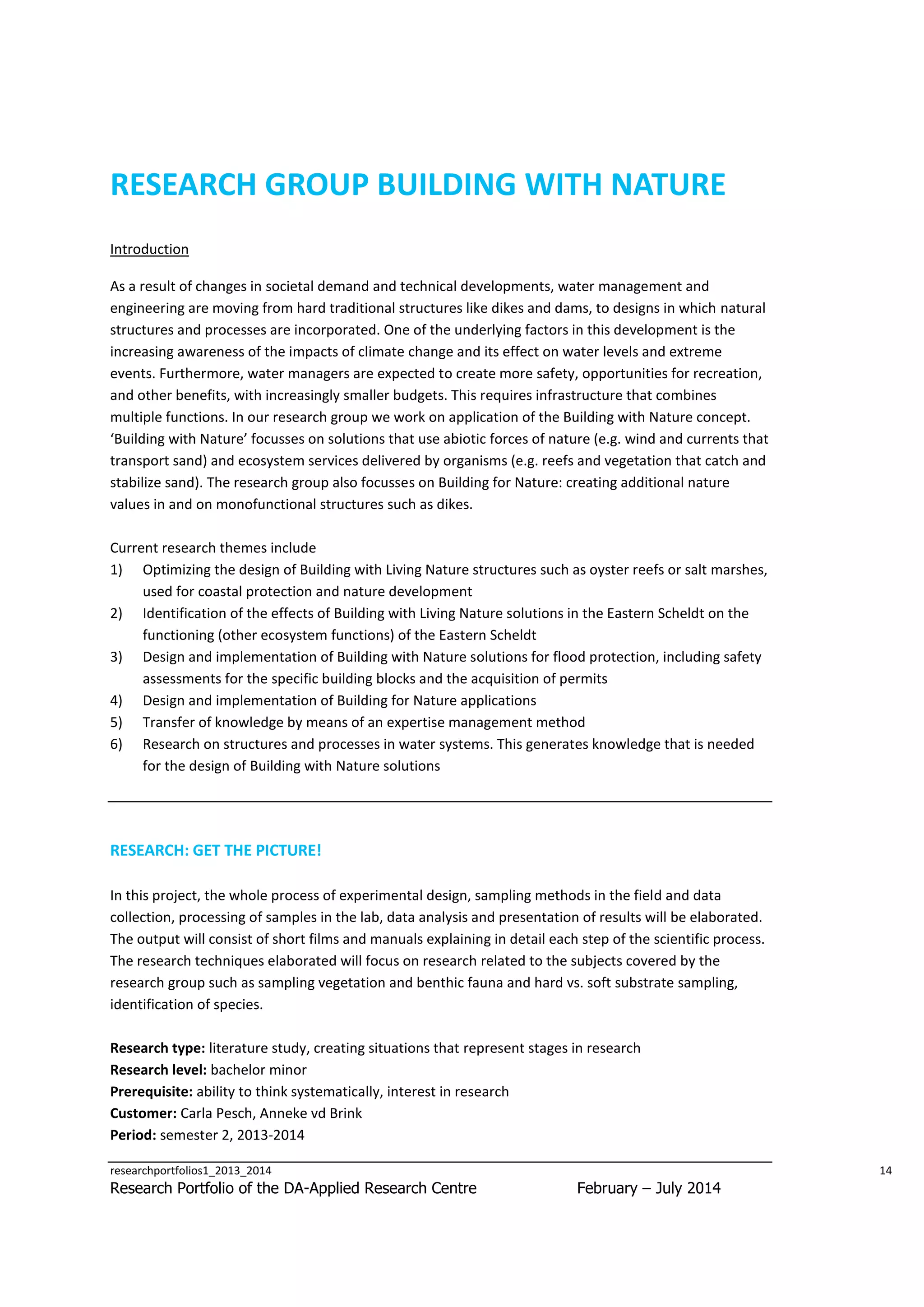 RESEARCH GROUP BUILDING WITH NATURE
Introduction
As a result of changes in societal demand and technical developments, water management and
engineering are moving from hard traditional structures like dikes and dams, to designs in which natural
structures and processes are incorporated. One of the underlying factors in this development is the
increasing awareness of the impacts of climate change and its effect on water levels and extreme
events. Furthermore, water managers are expected to create more safety, opportunities for recreation,
and other benefits, with increasingly smaller budgets. This requires infrastructure that combines
multiple functions. In our research group we work on application of the Building with Nature concept.
‘Building with Nature’ focusses on solutions that use abiotic forces of nature (e.g. wind and currents that
transport sand) and ecosystem services delivered by organisms (e.g. reefs and vegetation that catch and
stabilize sand). The research group also focusses on Building for Nature: creating additional nature
values in and on monofunctional structures such as dikes.
Current research themes include
1) Optimizing the design of Building with Living Nature structures such as oyster reefs or salt marshes,
used for coastal protection and nature development
2) Identification of the effects of Building with Living Nature solutions in the Eastern Scheldt on the
functioning (other ecosystem functions) of the Eastern Scheldt
3) Design and implementation of Building with Nature solutions for flood protection, including safety
assessments for the specific building blocks and the acquisition of permits
4) Design and implementation of Building for Nature applications
5) Transfer of knowledge by means of an expertise management method
6) Research on structures and processes in water systems. This generates knowledge that is needed
for the design of Building with Nature solutions

RESEARCH: GET THE PICTURE!
In this project, the whole process of experimental design, sampling methods in the field and data
collection, processing of samples in the lab, data analysis and presentation of results will be elaborated.
The output will consist of short films and manuals explaining in detail each step of the scientific process.
The research techniques elaborated will focus on research related to the subjects covered by the
research group such as sampling vegetation and benthic fauna and hard vs. soft substrate sampling,
identification of species.
Research type: literature study, creating situations that represent stages in research
Research level: bachelor minor
Prerequisite: ability to think systematically, interest in research
Customer: Carla Pesch, Anneke vd Brink
Period: semester 2, 2013-2014
researchportfolios1_2013_2014

Research Portfolio of the DA-Applied Research Centre

14

February – July 2014

 