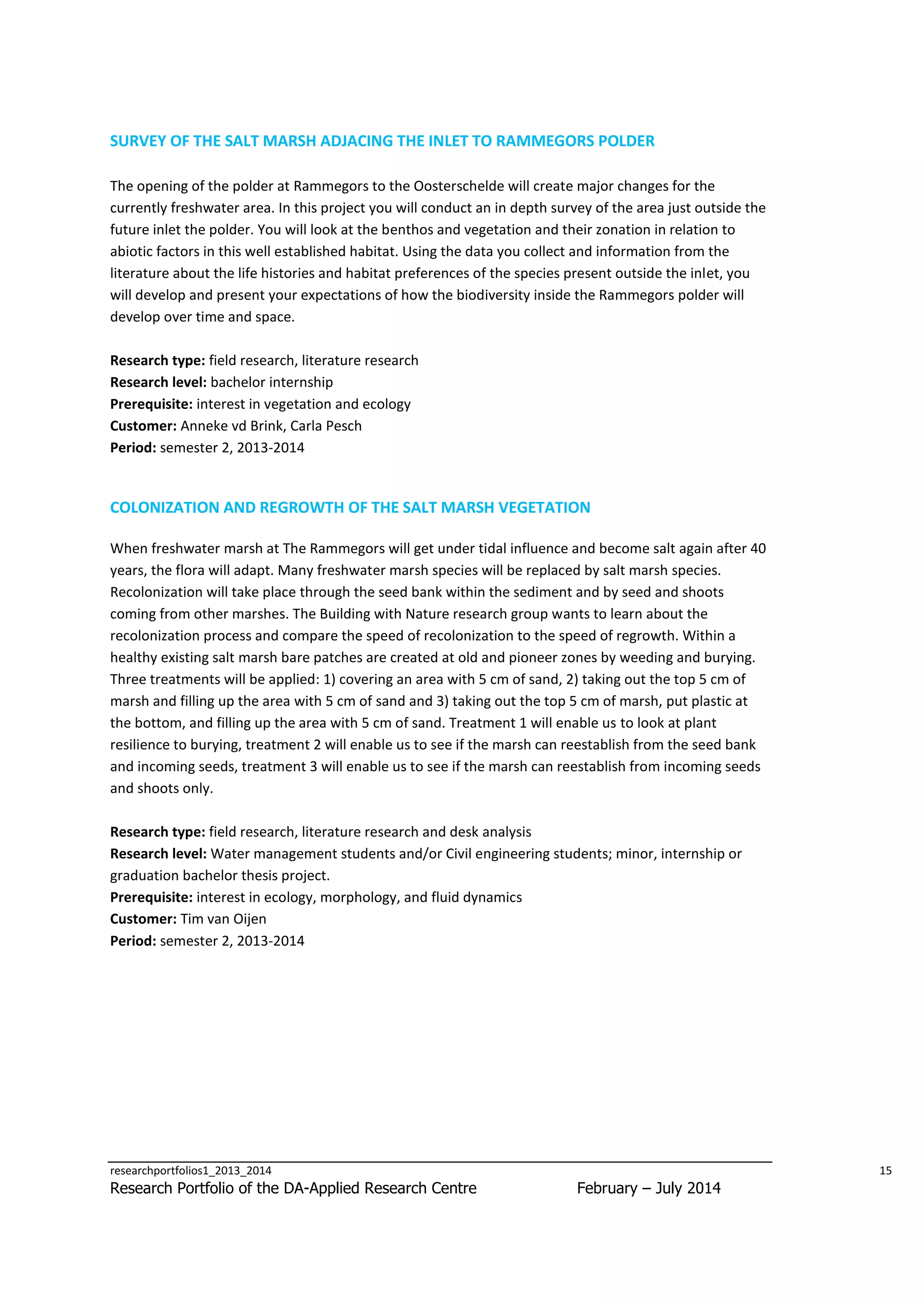 SURVEY OF THE SALT MARSH ADJACING THE INLET TO RAMMEGORS POLDER
The opening of the polder at Rammegors to the Oosterschelde will create major changes for the
currently freshwater area. In this project you will conduct an in depth survey of the area just outside the
future inlet the polder. You will look at the benthos and vegetation and their zonation in relation to
abiotic factors in this well established habitat. Using the data you collect and information from the
literature about the life histories and habitat preferences of the species present outside the inlet, you
will develop and present your expectations of how the biodiversity inside the Rammegors polder will
develop over time and space.
Research type: field research, literature research
Research level: bachelor internship
Prerequisite: interest in vegetation and ecology
Customer: Anneke vd Brink, Carla Pesch
Period: semester 2, 2013-2014

COLONIZATION AND REGROWTH OF THE SALT MARSH VEGETATION
When freshwater marsh at The Rammegors will get under tidal influence and become salt again after 40
years, the flora will adapt. Many freshwater marsh species will be replaced by salt marsh species.
Recolonization will take place through the seed bank within the sediment and by seed and shoots
coming from other marshes. The Building with Nature research group wants to learn about the
recolonization process and compare the speed of recolonization to the speed of regrowth. Within a
healthy existing salt marsh bare patches are created at old and pioneer zones by weeding and burying.
Three treatments will be applied: 1) covering an area with 5 cm of sand, 2) taking out the top 5 cm of
marsh and filling up the area with 5 cm of sand and 3) taking out the top 5 cm of marsh, put plastic at
the bottom, and filling up the area with 5 cm of sand. Treatment 1 will enable us to look at plant
resilience to burying, treatment 2 will enable us to see if the marsh can reestablish from the seed bank
and incoming seeds, treatment 3 will enable us to see if the marsh can reestablish from incoming seeds
and shoots only.
Research type: field research, literature research and desk analysis
Research level: Water management students and/or Civil engineering students; minor, internship or
graduation bachelor thesis project.
Prerequisite: interest in ecology, morphology, and fluid dynamics
Customer: Tim van Oijen
Period: semester 2, 2013-2014

researchportfolios1_2013_2014

Research Portfolio of the DA-Applied Research Centre

15

February – July 2014

 