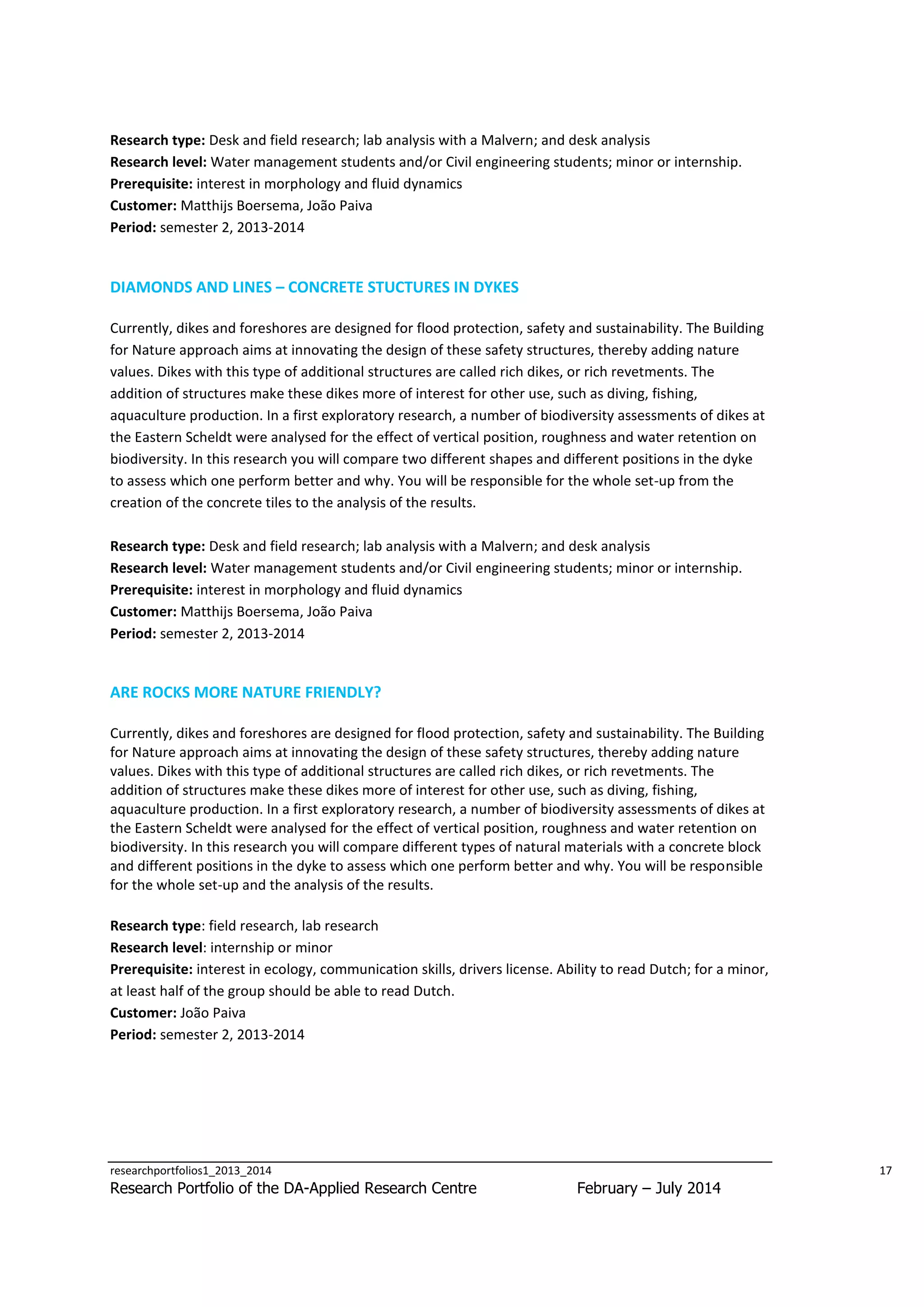 Research type: Desk and field research; lab analysis with a Malvern; and desk analysis
Research level: Water management students and/or Civil engineering students; minor or internship.
Prerequisite: interest in morphology and fluid dynamics
Customer: Matthijs Boersema, João Paiva
Period: semester 2, 2013-2014

DIAMONDS AND LINES – CONCRETE STUCTURES IN DYKES
Currently, dikes and foreshores are designed for flood protection, safety and sustainability. The Building
for Nature approach aims at innovating the design of these safety structures, thereby adding nature
values. Dikes with this type of additional structures are called rich dikes, or rich revetments. The
addition of structures make these dikes more of interest for other use, such as diving, fishing,
aquaculture production. In a first exploratory research, a number of biodiversity assessments of dikes at
the Eastern Scheldt were analysed for the effect of vertical position, roughness and water retention on
biodiversity. In this research you will compare two different shapes and different positions in the dyke
to assess which one perform better and why. You will be responsible for the whole set-up from the
creation of the concrete tiles to the analysis of the results.
Research type: Desk and field research; lab analysis with a Malvern; and desk analysis
Research level: Water management students and/or Civil engineering students; minor or internship.
Prerequisite: interest in morphology and fluid dynamics
Customer: Matthijs Boersema, João Paiva
Period: semester 2, 2013-2014

ARE ROCKS MORE NATURE FRIENDLY?
Currently, dikes and foreshores are designed for flood protection, safety and sustainability. The Building
for Nature approach aims at innovating the design of these safety structures, thereby adding nature
values. Dikes with this type of additional structures are called rich dikes, or rich revetments. The
addition of structures make these dikes more of interest for other use, such as diving, fishing,
aquaculture production. In a first exploratory research, a number of biodiversity assessments of dikes at
the Eastern Scheldt were analysed for the effect of vertical position, roughness and water retention on
biodiversity. In this research you will compare different types of natural materials with a concrete block
and different positions in the dyke to assess which one perform better and why. You will be responsible
for the whole set-up and the analysis of the results.
Research type: field research, lab research
Research level: internship or minor
Prerequisite: interest in ecology, communication skills, drivers license. Ability to read Dutch; for a minor,
at least half of the group should be able to read Dutch.
Customer: João Paiva
Period: semester 2, 2013-2014

researchportfolios1_2013_2014

Research Portfolio of the DA-Applied Research Centre

17

February – July 2014

 