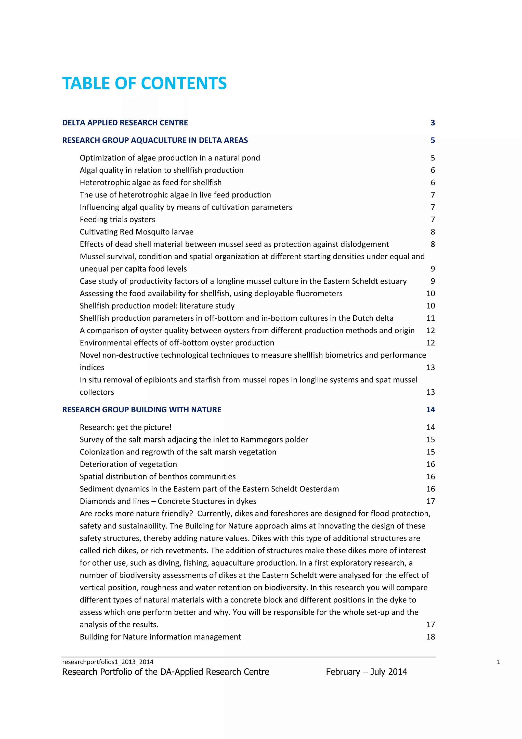 TABLE OF CONTENTS
DELTA APPLIED RESEARCH CENTRE

3

RESEARCH GROUP AQUACULTURE IN DELTA AREAS

5

Optimization of algae production in a natural pond
5
Algal quality in relation to shellfish production
6
Heterotrophic algae as feed for shellfish
6
The use of heterotrophic algae in live feed production
7
Influencing algal quality by means of cultivation parameters
7
Feeding trials oysters
7
Cultivating Red Mosquito larvae
8
Effects of dead shell material between mussel seed as protection against dislodgement
8
Mussel survival, condition and spatial organization at different starting densities under equal and
unequal per capita food levels
9
Case study of productivity factors of a longline mussel culture in the Eastern Scheldt estuary
9
Assessing the food availability for shellfish, using deployable fluorometers
10
Shellfish production model: literature study
10
Shellfish production parameters in off-bottom and in-bottom cultures in the Dutch delta
11
A comparison of oyster quality between oysters from different production methods and origin 12
Environmental effects of off-bottom oyster production
12
Novel non-destructive technological techniques to measure shellfish biometrics and performance
indices
13
In situ removal of epibionts and starfish from mussel ropes in longline systems and spat mussel
collectors
13
RESEARCH GROUP BUILDING WITH NATURE

14

Research: get the picture!
14
Survey of the salt marsh adjacing the inlet to Rammegors polder
15
Colonization and regrowth of the salt marsh vegetation
15
Deterioration of vegetation
16
Spatial distribution of benthos communities
16
Sediment dynamics in the Eastern part of the Eastern Scheldt Oesterdam
16
Diamonds and lines – Concrete Stuctures in dykes
17
Are rocks more nature friendly? Currently, dikes and foreshores are designed for flood protection,
safety and sustainability. The Building for Nature approach aims at innovating the design of these
safety structures, thereby adding nature values. Dikes with this type of additional structures are
called rich dikes, or rich revetments. The addition of structures make these dikes more of interest
for other use, such as diving, fishing, aquaculture production. In a first exploratory research, a
number of biodiversity assessments of dikes at the Eastern Scheldt were analysed for the effect of
vertical position, roughness and water retention on biodiversity. In this research you will compare
different types of natural materials with a concrete block and different positions in the dyke to
assess which one perform better and why. You will be responsible for the whole set-up and the
analysis of the results.
17
Building for Nature information management
18
researchportfolios1_2013_2014

Research Portfolio of the DA-Applied Research Centre

1

February – July 2014

 