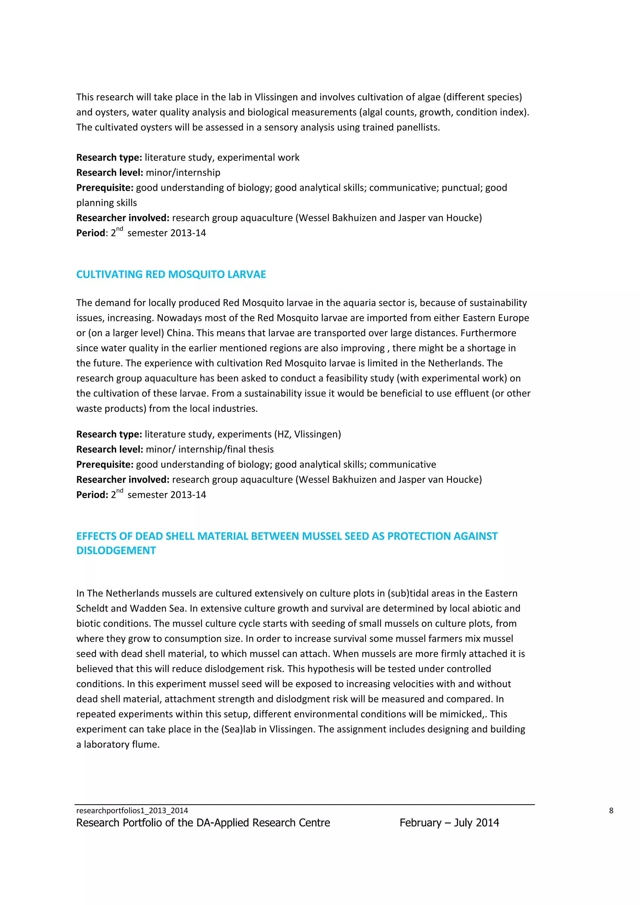 This research will take place in the lab in Vlissingen and involves cultivation of algae (different species)
and oysters, water quality analysis and biological measurements (algal counts, growth, condition index).
The cultivated oysters will be assessed in a sensory analysis using trained panellists.
Research type: literature study, experimental work
Research level: minor/internship
Prerequisite: good understanding of biology; good analytical skills; communicative; punctual; good
planning skills
Researcher involved: research group aquaculture (Wessel Bakhuizen and Jasper van Houcke)
nd
Period: 2 semester 2013-14

CULTIVATING RED MOSQUITO LARVAE
The demand for locally produced Red Mosquito larvae in the aquaria sector is, because of sustainability
issues, increasing. Nowadays most of the Red Mosquito larvae are imported from either Eastern Europe
or (on a larger level) China. This means that larvae are transported over large distances. Furthermore
since water quality in the earlier mentioned regions are also improving , there might be a shortage in
the future. The experience with cultivation Red Mosquito larvae is limited in the Netherlands. The
research group aquaculture has been asked to conduct a feasibility study (with experimental work) on
the cultivation of these larvae. From a sustainability issue it would be beneficial to use effluent (or other
waste products) from the local industries.
Research type: literature study, experiments (HZ, Vlissingen)
Research level: minor/ internship/final thesis
Prerequisite: good understanding of biology; good analytical skills; communicative
Researcher involved: research group aquaculture (Wessel Bakhuizen and Jasper van Houcke)
nd
Period: 2 semester 2013-14

EFFECTS OF DEAD SHELL MATERIAL BETWEEN MUSSEL SEED AS PROTECTION AGAINST
DISLODGEMENT

In The Netherlands mussels are cultured extensively on culture plots in (sub)tidal areas in the Eastern
Scheldt and Wadden Sea. In extensive culture growth and survival are determined by local abiotic and
biotic conditions. The mussel culture cycle starts with seeding of small mussels on culture plots, from
where they grow to consumption size. In order to increase survival some mussel farmers mix mussel
seed with dead shell material, to which mussel can attach. When mussels are more firmly attached it is
believed that this will reduce dislodgement risk. This hypothesis will be tested under controlled
conditions. In this experiment mussel seed will be exposed to increasing velocities with and without
dead shell material, attachment strength and dislodgment risk will be measured and compared. In
repeated experiments within this setup, different environmental conditions will be mimicked,. This
experiment can take place in the (Sea)lab in Vlissingen. The assignment includes designing and building
a laboratory flume.

researchportfolios1_2013_2014

Research Portfolio of the DA-Applied Research Centre

8

February – July 2014

 