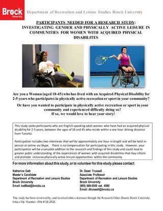 Department of Recreation and Leisure Studies Brock University
This study has been reviewed by, and received ethics clearance through the Research Ethics Board, Brock University.
Ethics File Number: (file # 16-252)
PARTICIPANTS NEEDED FOR A RESEARCH STUDY:
INVESTIGATING GENDER AND PHYSICALLY ACTIVE LEISURE IN
COMMUNITIES FOR WOMEN WITH ACQUIRED PHYSICAL
DISABILITES
Are you a Woman (aged 18-45)who has lived with an Acquired Physical Disability for
2-5 years who participates in physically active recreationor sport in your community?
Or have you wanted to participate in physically active recreation or sport in your
community and experienced difficulty doing so?
If so, we would love to hear your story!
For more information aboutthis study,or to volunteer for this study please contact:
Katherine Gatt Dr. Dawn Trussell
Master’s Candidate Associate Professor
Department of Recreation and Leisure Studies Department of Recreation and Leisure Studies
Brock University Brock University
Email: kw96ad@brocku.ca (905) 688-5550 ext. 4580
Email: dtrussell@brocku.ca
This study seeks participants who are English speaking adult women who have had an acquired physical
disability for 2-5 years, between the ages of 18 and 45 who reside within a one hour driving distance
from Toronto.
Participation includes two interviews that will be approximately one hour in length and will be held in-
person or online via Skype. There is no compensation for participating in this study. However, your
participation will be a valuable addition to the research and findings of this study and could lead to
greater public understanding of the experiences of women with acquired disabilities that may inform
and promote inclusive physically active leisure opportunities within the community.
 