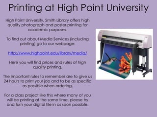 Printing at High Point University
High Point University, Smith Library offers high
quality photograph and poster printing for
academic purposes.
To find out about Media Services (including
printing) go to our webpage:

http://www.highpoint.edu/library/media/
Here you will find prices and rules of high
quality printing.
The important rules to remember are to give us
24 hours to print your job and to be as specific
as possible when ordering.
For a class project like this where many of you
will be printing at the same time, please try
and turn your digital file in as soon possible.

 