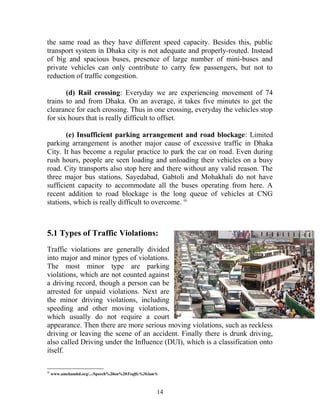 the same road as they have different speed capacity. Besides this, public
transport system in Dhaka city is not adequate and properly-routed. Instead
of big and spacious buses, presence of large number of mini-buses and
private vehicles can only contribute to carry few passengers, but not to
reduction of traffic congestion.
(d) Rail crossing: Everyday we are experiencing movement of 74
trains to and from Dhaka. On an average, it takes five minutes to get the
clearance for each crossing. Thus in one crossing, everyday the vehicles stop
for six hours that is really difficult to offset.
(e) Insufficient parking arrangement and road blockage: Limited
parking arrangement is another major cause of excessive traffic in Dhaka
City. It has become a regular practice to park the car on road. Even during
rush hours, people are seen loading and unloading their vehicles on a busy
road. City transports also stop here and there without any valid reason. The
three major bus stations, Sayedabad, Gabtoli and Mohakhali do not have
sufficient capacity to accommodate all the buses operating from here. A
recent addition to road blockage is the long queue of vehicles at CNG
stations, which is really difficult to overcome. iii
5.1 Types of Traffic Violations:
Traffic violations are generally divided
into major and minor types of violations.
The most minor type are parking
violations, which are not counted against
a driving record, though a person can be
arrested for unpaid violations. Next are
the minor driving violations, including
speeding and other moving violations,
which usually do not require a court
appearance. Then there are more serious moving violations, such as reckless
driving or leaving the scene of an accident. Finally there is drunk driving,
also called Driving under the Influence (DUI), which is a classification onto
itself.
iii
www.amchambd.org/.../Speech%20on%20Traffic%20Jam%
14
 