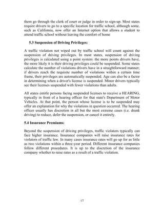 them go through the clerk of court or judge in order to sign-up. Most states
require drivers to go to a specific location for traffic school, although some,
such as California, now offer an Internet option that allows a student to
attend traffic school without leaving the comfort of home
5.3 Suspension of Driving Privileges:
A traffic violation not wiped out by traffic school will count against the
suspension of driving privileges. In most states, suspension of driving
privileges is calculated using a point system: the more points drivers have,
the more likely it is their driving privileges could be suspended. Some states
calculate the number of violations drivers have in a straightforward manner;
if drivers reach the requisite number of violations within a certain time
frame, their privileges are automatically suspended. Age can also be a factor
in determining when a driver's license is suspended. Minor drivers typically
see their licenses suspended with fewer violations than adults.
All states entitle persons facing suspended licenses to receive a HEARING,
typically in front of a hearing officer for that state's Department of Motor
Vehicles. At that point, the person whose license is to be suspended may
offer an explanation for why the violations in question occurred. The hearing
officer usually has discretion in all but the most extreme cases (i.e. drunk
driving) to reduce, defer the suspension, or cancel it entirely.
5.4 Insurance Premiums:
Beyond the suspension of driving privileges, traffic violators typically can
face higher insurance. Insurance companies will raise insurance rates for
violators of traffic law. In many cases insurance rates will go up for as little
as two violations within a three-year period. Different insurance companies
follow different procedures. It is up to the discretion of the insurance
company whether to raise rates as a result of a traffic violation.
17
 