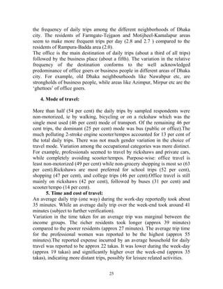 the frequency of daily trips among the different neighborhoods of Dhaka
city. The residents of Farmgate-Tejgaon and Motijheel-Kamalapur areas
seem to make more frequent trips per day (2.8 and 2.7 ) compared to the
residents of Rampura-Badda area (2.0).
The office is the main destination of daily trips (about a third of all trips)
followed by the business place (about a fifth). The variation in the relative
frequency of the destination conforms to the well acknowledged
predominance of office goers or business people in different areas of Dhaka
city. For example, old Dhaka neighbourhoods like Nawabpur etc, are
strongholds of business people, while areas like Azimpur, Mirpur etc are the
‘ghettoes’ of office goers.
4. Mode of travel:
More than half (54 per cent) the daily trips by sampled respondents were
non-motorized, ie by walking, bicycling or on a rickshaw which was the
single most used (46 per cent) mode of transport. Of the remaining 46 per
cent trips, the dominant (25 per cent) mode was bus (public or office).The
much polluting 2-stroke engine scooter/tempos accounted for 13 per cent of
the total daily trips. There was not much gender variation in the choice of
travel mode. Variation among the occupational categories was more distinct.
For example, professionals seemed to travel by rickshaws and private cars,
while completely avoiding scooter/tempos. Purpose-wise: office travel is
least non-motorized (49 per cent) while non-grocery shopping is most so (63
per cent).Rickshaws are most preferred for school trips (52 per cent),
shopping (47 per cent), and college trips (46 per cent).Office travel is still
mainly on rickshaws (42 per cent), followed by buses (31 per cent) and
scooter/tempo (14 per cent).
5. Time and cost of travel:
An average daily trip (one way) during the work-day reportedly took about
35 minutes. While an average daily trip over the week-end took around 41
minutes (subject to further verification).
Variation in the time taken for an average trip was marginal between the
income groups. The richer residents took longer (approx 39 minutes)
compared to the poorer residents (approx 27 minutes). The average trip time
for the professional women was reported to be the highest (approx 55
minutes).The reported expense incurred by an average household for daily
travel was reported to be approx 22 takas. It was lower during the week-day
(approx 19 takas) and significantly higher over the week-end (approx 35
takas), indicating more distant trips, possibly for leisure related activities.
25
 