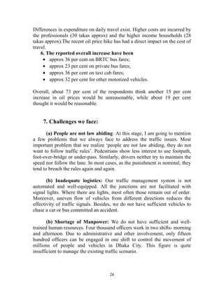 Differences in expenditure on daily travel exist. Higher costs are incurred by
the professionals (30 takas approx) and the higher income households (28
takas approx).The recent oil price hike has had a direct impact on the cost of
travel.
6. The reported overall increase have been
• approx 36 per cent on BRTC bus fares;
• approx 23 per cent on private bus fares;
• approx 36 per cent on taxi cab fares;
• approx 32 per cent for other motorized vehicles.
Overall, about 73 per cent of the respondents think another 15 per cent
increase in oil prices would be unreasonable, while about 19 per cent
thought it would be reasonable.
7. Challenges we face:
(a) People are not law abiding: At this stage, I am going to mention
a few problems that we always face to address the traffic issues. Most
important problem that we realize ‘people are not law abiding, they do not
want to follow traffic rules’. Pedestrians show less interest to use footpath,
foot-over-bridge or under-pass. Similarly, drivers neither try to maintain the
speed nor follow the lane. In most cases, as the punishment is nominal, they
tend to breach the rules again and again.
(b) Inadequate logistics: Our traffic management system is not
automated and well-equipped. All the junctions are not facilitated with
signal lights. Where there are lights, most often those remain out of order.
Moreover, uneven flow of vehicles from different directions reduces the
effectivity of traffic signals. Besides, we do not have sufficient vehicles to
chase a car or bus committed an accident.
(b) Shortage of Manpower: We do not have sufficient and well-
trained human resources. Four thousand officers work in two shifts- morning
and afternoon. Due to administrative and other involvement, only fifteen
hundred officers can be engaged in one shift to control the movement of
millions of people and vehicles in Dhaka City. This figure is quite
insufficient to manage the existing traffic scenario.
26
 