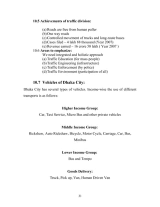 10.5 Achievements of traffic division:
(a) Roads are free from human puller
(b)One way roads
(c) Controlled movement of trucks and long-route buses
(d)Cases filed – 4 lakh 88 thousand (Year 2007)
(e) Revenue earned – 16 crore 50 lakh ( Year 2007 )
10.6 Areas to emphasize:
We need integrated and holistic approach
(a) Traffic Education (for mass people)
(b)Traffic Engineering (infrastructure)
(c) Traffic Enforcement (by police)
(d)Traffic Environment (participation of all)
10.7 Vehicles of Dhaka City:
Dhaka City has several types of vehicles. Income-wise the use of different
transports is as follows:
Higher Income Group:
Car, Taxi Service, Micro Bus and other private vehicles
Middle Income Group:
Rickshaw, Auto Rickshaw, Bicycle, Motor Cycle, Carriage, Car, Bus,
Minibus
Lower Income Group:
Bus and Tempo
Goods Delivery:
Truck, Pick up, Van, Human Driven Van
31
 