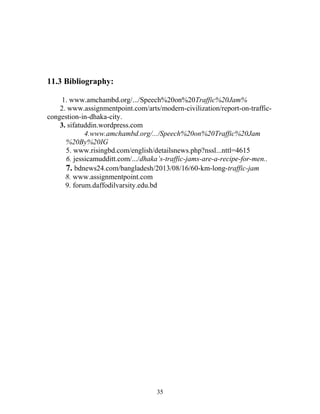 11.3 Bibliography:
1. www.amchambd.org/.../Speech%20on%20Traffic%20Jam%
2. www.assignmentpoint.com/arts/modern-civilization/report-on-traffic-
congestion-in-dhaka-city.
3. sifatuddin.wordpress.com
4.www.amchambd.org/.../Speech%20on%20Traffic%20Jam
%20By%20IG
5. www.risingbd.com/english/detailsnews.php?nssl...nttl=4615
6. jessicamudditt.com/.../dhaka’s-traffic-jams-are-a-recipe-for-men..
7. bdnews24.com/bangladesh/2013/08/16/60-km-long-traffic-jam
8. www.assignmentpoint.com
9. forum.daffodilvarsity.edu.bd
35
 