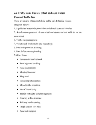 2.2 Traffic Jam, Causes, Effect and over Come:
Causes of Traffic Jam
There are several of reasons behind traffic jam. Effective reasons
are given bellow:
1. Significant increase in population and also all types of vehicles
2. Simultaneous presence of motorized and non-motorized vehicles on the
same street
3. Traffic mismanagement
4. Violation of Traffic rules and regulations
5. Poor transportation planning
6. Poor infrastructure planning
7. Other Issues :
• In adequate road network
• Road sign and marking
• Road intersections
• Missing link road
• Ring road
• Increasing urbanization
• Mixed traffic condition
• No. of lateral entry
• Trench cutting by different agencies
• Disarray at Bus terminal
• Railway level crossing
• Illegal uses of foot path
• Road side parking
6
 