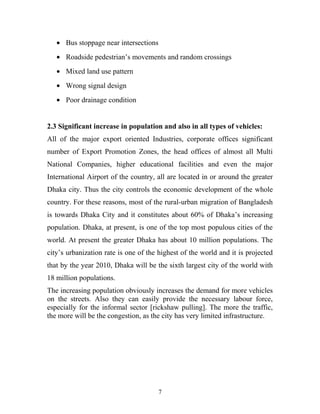 • Bus stoppage near intersections
• Roadside pedestrian’s movements and random crossings
• Mixed land use pattern
• Wrong signal design
• Poor drainage condition
2.3 Significant increase in population and also in all types of vehicles:
All of the major export oriented Industries, corporate offices significant
number of Export Promotion Zones, the head offices of almost all Multi
National Companies, higher educational facilities and even the major
International Airport of the country, all are located in or around the greater
Dhaka city. Thus the city controls the economic development of the whole
country. For these reasons, most of the rural-urban migration of Bangladesh
is towards Dhaka City and it constitutes about 60% of Dhaka’s increasing
population. Dhaka, at present, is one of the top most populous cities of the
world. At present the greater Dhaka has about 10 million populations. The
city’s urbanization rate is one of the highest of the world and it is projected
that by the year 2010, Dhaka will be the sixth largest city of the world with
18 million populations.
The increasing population obviously increases the demand for more vehicles
on the streets. Also they can easily provide the necessary labour force,
especially for the informal sector [rickshaw pulling]. The more the traffic,
the more will be the congestion, as the city has very limited infrastructure.
7
 