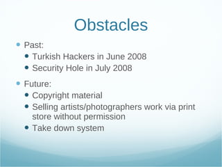 Obstacles Past: Turkish Hackers in June 2008 Security Hole in July 2008 Future: Copyright material Selling artists/photographers work via print store without permission Take down system 