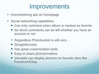 Improvements Overwhelming ads on homepage Social networking capabilities Can only comment when album is marked as favorite No direct comments can be left whether you have an account or not Regardless Photobucket is still very… Straightforward Has great customization tools Easy to share pictures/videos Versatile can display pictures on favorite sites like Facebook/Ebay 