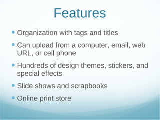 Features Organization with tags and titles Can upload from a computer, email, web URL, or cell phone Hundreds of design themes, stickers, and special effects Slide shows and scrapbooks  Online print store 