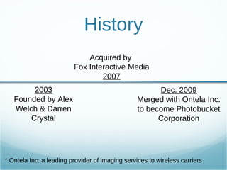 History 2003 Founded by Alex Welch & Darren Crystal Acquired by  Fox Interactive Media 2007 Dec. 2009 Merged with Ontela Inc. to become Photobucket Corporation * Ontela Inc: a leading provider of imaging services to wireless carriers 