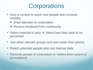 Corporations Host a contest to reach new people and increase visibility Draw attention to corporation Receive feedback from community Select material to post    Select how they want to be perceived Join other relevant groups and post under their photos Reach unlimited people who use Internet daily Reminds people of corporation or makes them aware of its existence  