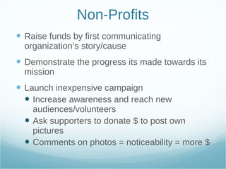 Non-Profits Raise funds by first communicating organization’s story/cause Demonstrate the progress its made towards its mission Launch inexpensive campaign Increase awareness and reach new audiences/volunteers  Ask supporters to donate $ to post own pictures Comments on photos = noticeability = more $ 