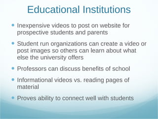 Educational Institutions Inexpensive videos to post on website for prospective students and parents Student run organizations can create a video or post images so others can learn about what else the university offers Professors can discuss benefits of school Informational videos vs. reading pages of material Proves ability to connect well with students 