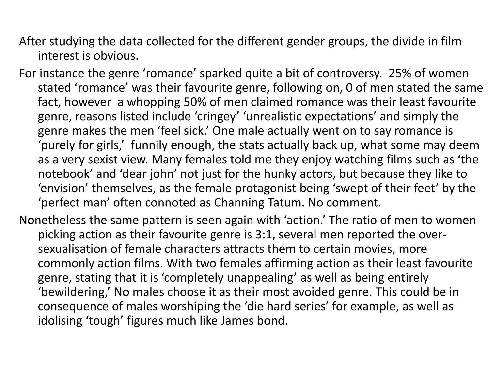 After studying the data collected for the different gender groups, the divide in film 
interest is obvious. 
For instance the genre ‘romance’ sparked quite a bit of controversy. 25% of women 
stated ‘romance’ was their favourite genre, following on, 0 of men stated the same 
fact, however a whopping 50% of men claimed romance was their least favourite 
genre, reasons listed include ‘cringey’ ‘unrealistic expectations’ and simply the 
genre makes the men ‘feel sick.’ One male actually went on to say romance is 
‘purely for girls,’ funnily enough, the stats actually back up, what some may deem 
as a very sexist view. Many females told me they enjoy watching films such as ‘the 
notebook’ and ‘dear john’ not just for the hunky actors, but because they like to 
‘envision’ themselves, as the female protagonist being ‘swept of their feet’ by the 
‘perfect man’ often connoted as Channing Tatum. No comment. 
Nonetheless the same pattern is seen again with ‘action.’ The ratio of men to women 
picking action as their favourite genre is 3:1, several men reported the over-sexualisation 
of female characters attracts them to certain movies, more 
commonly action films. With two females affirming action as their least favourite 
genre, stating that it is ‘completely unappealing’ as well as being entirely 
‘bewildering,’ No males choose it as their most avoided genre. This could be in 
consequence of males worshiping the ‘die hard series’ for example, as well as 
idolising ‘tough’ figures much like James bond. 
