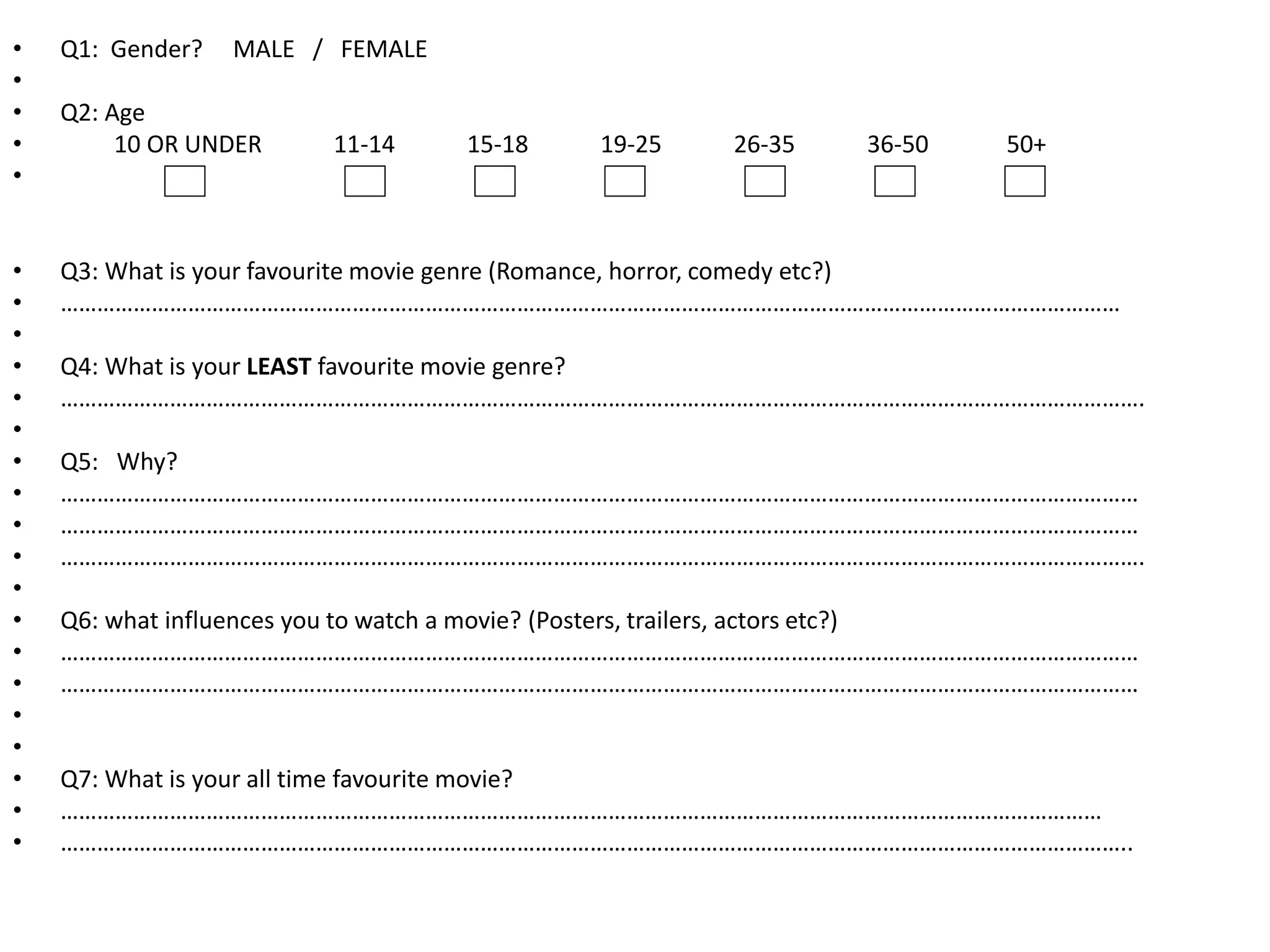 • Q1: Gender? MALE / FEMALE 
• 
• Q2: Age 
• 10 OR UNDER 11-14 15-18 19-25 26-35 36-50 50+ 
• 
• Q3: What is your favourite movie genre (Romance, horror, comedy etc?) 
• ………………………………………………………………………………………………………………………………………………………… 
• 
• Q4: What is your LEAST favourite movie genre? 
• ……………………………………………………………………………………………………………………………………………………………. 
• 
• Q5: Why? 
• …………………………………………………………………………………………………………………………………………………………… 
• …………………………………………………………………………………………………………………………………………………………… 
• ……………………………………………………………………………………………………………………………………………………………. 
• 
• Q6: what influences you to watch a movie? (Posters, trailers, actors etc?) 
• …………………………………………………………………………………………………………………………………………………………… 
• …………………………………………………………………………………………………………………………………………………………… 
• 
• 
• Q7: What is your all time favourite movie? 
• ……………………………………………………………………………………………………………………………………………………… 
• ………………………………………………………………………………………………………………………………………………………….. 
 