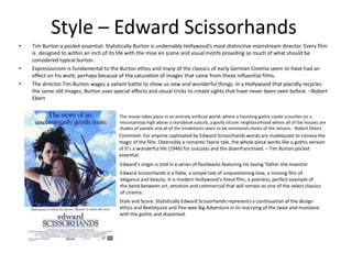 Style – Edward Scissorhands
• Tim Burton a pocket essential: Stylistically Burton is undeniably Hollywood’s most distinctive mainstream director. Every film
is designed to within an inch of its life with the mise en scene and visual motifs providing so much of what should be
considered typical burton.
• Expressionism is fundamental to the Burton ethos and many of the classics of early German Cinema seem to have had an
effect on his work, perhaps because of the saturation of images that came from these influential films.
• The director Tim Burton wages a valiant battle to show us new and wonderful things. In a Hollywood that placidly recycles
the same old images, Burton uses special effects and visual tricks to create sights that have never been seen before. –Robert
Ebert
The movie takes place in an entirely artificial world, where a haunting gothic castle crouches on a
mountaintop high above a storybook suburb, a goofy sitcom neighbourhood where all of the houses are
shades of pastels and all of the inhabitants seem to be emotional clones of the Jetsons.- Robert Ebtert
Comment: For anyone captivated by Edward Scissorhands words are inadequate to convey the
magic of the film. Ostensibly a romantic faerie tale, the whole piece works like a gothic version
of It’s a wonderful life (1946) for outcasts and the disenfranchised. – Tim Burton pocket
essential.
Edward’s origin is told in a series of flashbacks featuring his loving ‘father the inventor
Edward Scissorhands is a fable, a simple tale of unquestioning love, a moving film of
elegance and beauty. It is modern Hollywood’s finest film, a peerless, perfect example of
the bend between art, emotion and commercial that will remain as one of the select classics
of cinema.
Style and Score: Stylistically Edward Scissorhands represents a continuation of the design
ethics and Beetlejuice and Pee-wee Big Adventure in its marrying of the twee and mundane
with the gothic and disjointed.
 