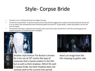 Style- Corpse Bride
• The plot is set in a fictional Victorian era village in Europe.
• Tim Burton’s Corpse Bride “Is not the massacre horror story the title suggests but a sweet and visually lovely tale of love lost.
In an era when most animated files look relentlessly bright and colourful, “Corpse Bride”, creates two palettes, and not the
ones we expect.
• The world of the living is a drab and overcast place with much of the colour drained from it and the remaining grays and
purples and greens so muted they seem apologetic.
Another style feature Tim Burton is known
for is his use of 19th centre like type of
costumes that’s clearly evident in this film
but as well as Dark shadows. Which fits well
in corpse bride, but dark shadows does not
contrast well to the current time period.
Here’s an image from the
film showing its gothic side.
 