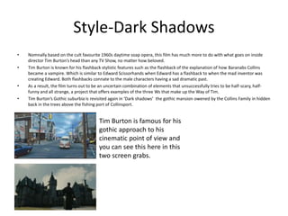 Style-Dark Shadows
• Nomnally based on the cult favourite 1960s daytime soap opera, this film has much more to do with what goes on inside
director Tim Burton’s head than any TV Show, no matter how beloved.
• Tim Burton is known for his flashback stylistic features such as the flashback of the explanation of how Baranabs Collins
became a vampire. Which is similar to Edward Scissorhands when Edward has a flashback to when the mad inventor was
creating Edward. Both flashbacks connate to the male characters having a sad dramatic past.
• As a result, the film turns out to be an uncertain combination of elements that unsuccessfully tries to be half-scary, half-
funny and all strange, a project that offers examples of the three Ws that make up the Way of Tim.
• Tim Burton’s Gothic suburbia is revisited again in ‘Dark shadows’ the gothic mansion owened by the Collins Family in hidden
back in the trees above the fishing port of Collinsport.
Tim Burton is famous for his
gothic approach to his
cinematic point of view and
you can see this here in this
two screen grabs.
 