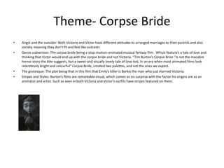 Theme- Corpse Bride
• Angst and the outsider: Both Victoria and Victor have different attitudes to arranged marriages to their parents and also
society meaning they don’t fit and feel like outcasts.
• Genre subversion: The corpse bride being a stop-motion-animated musical fantasy film. Which feature’s a tale of love and
thinking that Victor would end up with the corpse bride and not Victoria. “Tim Burton’s Corpse Brice “Is not the macabre
horror story the title suggests, but a sweet and visually lovely tale of love lost. In an era when most animated films look
relentlessly bright and colourful” Corpse Bride, created two palettes, and not the ones we expect.
• The grotesque: The plot being that in this film that Emily’s killer is Barkis the man who just married Victoria.
• Stripes and Styles: Burton’s films are remarkable visual, which comes as no surprise with the factor his origins are as an
animator and artist. Such as seen in both Victoria and Victor’s outfits have stripes featured on them.
 