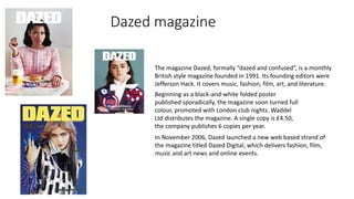 Dazed magazine
Beginning as a black-and-white folded poster
published sporadically, the magazine soon turned full
colour, promoted with London club nights. Waddel
Ltd distributes the magazine. A single copy is £4.50,
the company publishes 6 copies per year.
The magazine Dazed, formally “dazed and confused”, is a monthly
British style magazine founded in 1991. Its founding editors were
Jefferson Hack. It covers music, fashion, film, art, and literature.
In November 2006, Dazed launched a new web based strand of
the magazine titled Dazed Digital, which delivers fashion, film,
music and art news and online events.
 