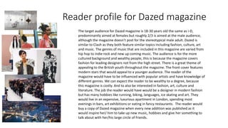 Reader profile for Dazed magazine
The target audience for Dazed magazine is 18-30 years old the same as i-D,
predominantly aimed at females but roughly 2/3 is aimed at the male audience,
although the magazine doesn’t post for the stereotypical male adult. Dazed is
similar to Clash as they both feature similar topics including fashion, culture, art
and music. The genres of music that are included in this magazine are varied from
hip hop to indie rock and new up coming music. The audience is for the more
cultured background and wealthy people, this is because the magazine covers
fashion for leading designers not from the high street. There is a great theme of
appealing to the British youth throughout the magazine. The front cover features
modern stars that would appeal to a younger audience. The reader of the
magazine would have to be influenced with popular artists and have knowledge of
different genres. We can expect the reader to be wealthy to a degree, because
this magazine is costly. And to also be interested in fashion, art, culture and
literature. The job the reader would have would be a designer in modern fashion
but has many hobbies like running, biking, languages, ice skating and art. They
would live in an expensive, luxurious apartment in London, spending most
evenings in bars, art exhibitions or eating in fancy restaurants. The reader would
buy a copy of Dazed magazine when every new addition was published as it
would inspire her/ him to take up new music, hobbies and give her something to
talk about with her/his large circle of friends.
 