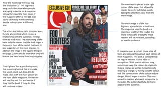 The main image is of the Foo
Fighters, a popular old school band.
The magazine uses the band as a
main tool to attract the reader. the
more famous the artists the most
readers will be attracted, appealing
to a wider audience.
Q magazine uses a certain house style of
fonts and colours throughout each edition of
their magazines. This adds a constant flow
for regular readers. It also adds to
recognition. With special editions they
sometimes swap the colours to physically
show a change as well as metaphorically
showing a change. Q mainly uses the colour
red. The connotations of the colour red are
danger, blood, anger or action. This may
appeal to readers who want a magazine on
the edge. The editors tactfully do this to
appeal to the audience.
Near the masthead there is a tag
line ‘exclusive CD’. This tag line is
very tactful because when people
are trying to decide on a magazine
to buy they read the front cover, if
the magazine offers a free CD, that
could ultimately make somebody
decide to buy it over a different
one.
‘Foo Fighters’ has a grey background,
the reasoning behind this is to make
the words stand out, Q do this to
make a link with the main picture on
the front of the magazine. The reader
will see this text first and decide if
they like the band, if they do, they
will continue to read.
The artists are looking right into your eyes,
they’re also smiling which creates a
relationship with the audience, inviting
them to read more. The positioning of the
band tells the reader that the lead singer is
the one in front of the rest of the band, it
also suggests he’s the most popular. In
addition the image is the biggest thing on
the page, Q does this to show that they will
feature the band more than anything else.
The masthead is placed in the right
corner of the page, this allows the
reader to see it, but it also avoids
taking the attention away from the
main image.
 