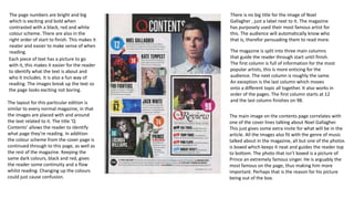 There is no big title for the image of Noel
Gallagher , just a label next to it. The magazine
has purposely used their most famous artist for
this. The audience will automatically know who
that is, therefor persuading them to read more.
The magazine is split into three main columns
that guide the reader through start until finish.
The first column is full of information for the most
popular artists, this is more enticing for the
audience. The next column is roughly the same.
An exception is the last column which moves
onto a different topic all together. It also works in
order of the pages. The first column starts at 12
and the last column finishes on 98.
The page numbers are bright and big
which is exciting and bold when
contrasted with a black, red and white
colour scheme. There are also in the
right order of start to finish. This makes it
neater and easier to make sense of when
reading.
Each piece of text has a picture to go
with it, this makes it easier for the reader
to identify what the text is about and
who it includes. It is also a fun way of
reading. The images break up the text so
the page looks exciting not boring.
The layout for this particular edition is
similar to every normal magazine, in that
the images are placed with and around
the text related to it. The title ‘Q
Contents’ allows the reader to identify
what page they’re reading. In addition
the colour scheme from the cover page is
continued through to this page, as well as
the rest of the magazine. Keeping the
same dark colours, black and red, gives
the reader some continuity and a flow
whilst reading. Changing up the colours
could just cause confusion.
The main image on the contents page correlates with
one of the cover lines talking about Noel Gallagher.
This just gives some extra insite for what will be in the
article. All the images also fit with the genre of music
talked about in the magazine, all but one of the photos
is boxed which keeps it neat and guides the reader top
to bottom. The photo that isn’t boxed is a picture of
Prince an extremely famous singer. He is arguably the
most famous on the page, thus making him more
important. Perhaps that is the reason for his picture
being out of the box.
 