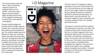 i-D Magazine The front cover of i-D magazine is always
quite basic in the sense of not having much
on it. The main features are the image and
the title. The image is always of somebody
famous. Mostly, the person is involved in
the fashion industry and interested in art.
Willow Smith is also dark skinned. This
shows the magazine is open to diversity, this
is another example of how i-D is involved
with youth culture.
The picture is colourful and full of vibrancy.
The clothing she is wearing is ‘out there’ and
considered stylish which matches with the
fact this is a London magazine. She is also
winking her right eye this is the same as the
title which is a symbol for a winking face
using ‘i’ for the eyes ‘D for the mouth and ‘-’
for the nose. The symbol is also associated
to youth, which is a repeated theme
throughout the magazine. The word at the
bottom of the page is also a repeated
pattern throughout every edition. The word
is always to do with youth, for example in
this edition it is ‘spirit’.
The string of words under the
title is a taster of what the
magazine involves, for
example ‘fashion, music,
people’. i-D has also used a
play on words by saying ‘i-
DEAS’ the jokey and fun side
of the magazine is being used
to attract their main audience
of youngsters.
The grey marble background
contrasts with her bright coloured
clothing, she is wearing a bold red
floral jacket and a blue patterned
top. This could be looked upon and
different or indie. She is wearing
colours that reflect her personality
and ‘spirit’ linking back to the word
printed on the bottom of the page.
In addition she has blue eye liner
and a yellow bindi, these electric
colours match her bright outfit,
along with her facial expression
which is winking and smiling with
her mouth open.
 