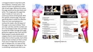 i-d magazine doesn’t stop there with
their boldness, involving colour. Two
spirals of colour are placed on either
side of each page. Without this colour
the page would just be plain black and
white. The images give the page that
‘pop’ it needs so it can carry i-ds
continuous theme of being bold. With
this specific contents page, they have
specifically kept it simple but effective.
There isn’t too much going on to
confuse the reader, also the layout of
the page is very easy to follow. There
are clear sub titles and the numbers are
all in chronological order, this just helps
to guide the reader through each page,
giving the magazine flow. Each sub title
helps people to easily decide which
category they’re most interested in and
helps them to find it quickly. Each of the
pictures have numbers on them so that
if you see an image that catches your
eye or intrigues you, it is easy to find
the page or category it belongs to. This
is something I would quite like to use.
 