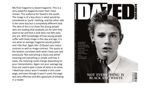 My final magazine is dazed magazine. This is a
very powerful magazine cover that I have
chosen. The audience for Dazed is the youth.
The image is of a boy dress in what would be
considered as ‘punk’ clothing, and the other side
is the same boy but a completely different look.
The idea of this is to show the young people
who are reading that anybody can be who they
want to be and that a look does not defy who
you are. With knowledge of how young people
suffer with body image in this day and age, it is
not what an average magazine would publish
and I like that. Again like i-D Dazed uses colour
contrast as well as image contrast. The quote at
the bottom correlates with what I have just said
previously ‘Not everything is black and white’
meaning not everything is simple and how it
looks, the meaning could change depending on
your interpretation. Again not your average tag
lines are used to give a taste of what is to come.
I liked how colour wasn’t needed in this cover
page, and even though it wasn’t used, the page
was very effective and did a good job of drawing
in a reader.
 