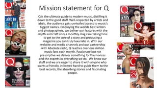 Mission statement for Q
Q is the ultimate guide to modern music, distilling it
down to the good stuff. Well-respected by artists and
labels, the audience gets unrivalled access to music’s
biggest names. Employing the worlds best writers
and photographers, we deliver our features with the
depth and craft only a monthly mag can- taking time
to get to the core of a story and producing a
magazine you can truly luxuriate in. With our
website and media channels and our partnership
with Absolute radio, Q reaches over one million
music fans each month. Passionate but not
prescriptive we deliver something for the novices
and the experts in everything we do. We know our
stuff and we are eager to share it with anyone who
wants a friendly, informed hand to guide them to the
best records, the absorbing stories and fascinating
people.
 