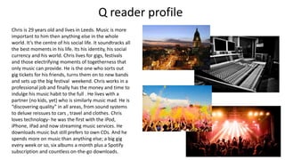 Chris is 29 years old and lives in Leeds. Music is more
important to him then anything else in the whole
world. It’s the centre of his social life. It soundtracks all
the best moments in his life. Its his identity, his social
currency and his world. Chris lives for gigs, festivals
and those electrifying moments of togetherness that
only music can provide. He is the one who sorts out
gig tickets for his friends, turns them on to new bands
and sets up the big festival weekend. Chris works in a
professional job and finally has the money and time to
indulge his music habit to the full . He lives with a
partner (no kids, yet) who is similarly music mad. He is
“discovering quality” in all areas, from sound systems
to deluxe reissues to cars , travel and clothes. Chris
loves technology- he was the first with the iPod,
iPhone, iPad and now streaming music services. He
downloads music but still prefers to own CDs. And he
spends more on music than anything else; a big gig
every week or so, six albums a month plus a Spotify
subscription and countless on-the-go downloads.
Q reader profile
 