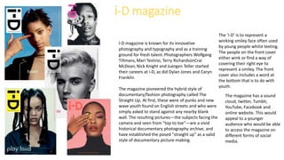 i-D magazine
i-D magazine is known for its innovative
photography and typography and as a training
ground for fresh talent.Photographers Wolfgang
Tillmans,Mari Testino, Terry RichardsonCrai
McDean,Nick Knight and Juergen Teller started
their careers at i-D, as did Dylan Jones and Caryn
Franklin.
The magazine pioneered the hybrid style of
documentary/fashion photography called The
Straight Up. At first, these were of punks and new
wave youth found on English streets and who were
simply asked to stand against any nearby blank
wall. The resulting pictures—the subjects facing the
camera and seen from "top to toe"—are a vivid
historical documentary photography archive, and
have established the posed "straight up" as a valid
style of documentary picture-making.
The magazine has a sound
cloud, twitter, Tumblr,
YouTube, Facebook and
online website. This would
appeal to a younger
audience who would be able
to access the magazine on
different forms of social
media.
The ‘i-D’ is to represent a
winking smiley face often used
by young people whilst texting.
The people on the front cover
either wink or find a way of
covering their right eye to
represent a smiley. The front
cover also includes a word at
the bottom that is to do with
youth.
 