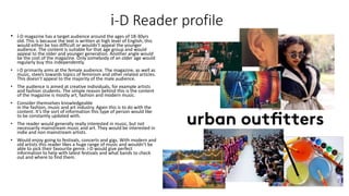 i-D Reader profile
• i-D magazine has a target audience around the ages of 18-30yrs
old. This is because the text is written at high level of English, this
would either be too difficult or wouldn’t appeal the younger
audience. The content is suitable for that age group and would
appeal to the older and younger generation. Another angle would
be the cost of the magazine. Only somebody of an older age would
regularly buy this independently.
• i-D primarily aims at the female audience. The magazine, as well as
music, steers towards topics of feminism and other related articles.
This doesn’t appeal to the majority of the male audience.
• The audience is aimed at creative individuals, for example artists
and fashion students. The simple reason behind this is the content
of the magazine is mostly art, fashion and modern music.
• Consider themselves knowledgeable
in the fashion, music and art industry. Again this is to do with the
content. It’s the sort of information this type of person would like
to be constantly updated with.
• The reader would generally really interested in music, but not
necessarily mainstream music and art. They would be interested in
indie and non mainstream artists.
• Would enjoy going to festivals, concerts and gigs. With modern and
old artists this reader likes a huge range of music and wouldn’t be
able to pick their favourite genre. i-D would give perfect
information to help with latest festivals and what bands to check
out and where to find them.
 