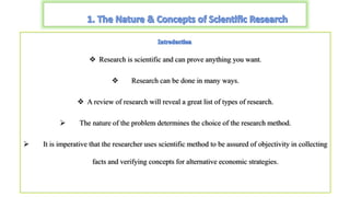  Research is scientific and can prove anything you want.
 Research can be done in many ways.
 A review of research will reveal a great list of types of research.
 The nature of the problem determines the choice of the research method.
 It is imperative that the researcher uses scientific method to be assured of objectivity in collecting
facts and verifying concepts for alternative economic strategies.
 