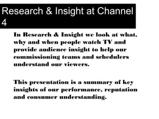 In Research & Insight we look at what,
why and when people watch TV and
provide audience insight to help our
commissioning teams and schedulers
understand our viewers.
This presentation is a summary of key
insights of our performance, reputation
and consumer understanding.
Research & Insight at Channel
4
 