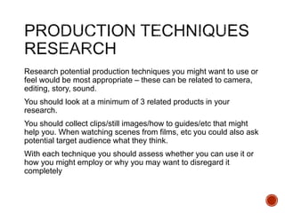Research potential production techniques you might want to use or
feel would be most appropriate – these can be related to camera,
editing, story, sound.
You should look at a minimum of 3 related products in your
research.
You should collect clips/still images/how to guides/etc that might
help you. When watching scenes from films, etc you could also ask
potential target audience what they think.
With each technique you should assess whether you can use it or
how you might employ or why you may want to disregard it
completely
 