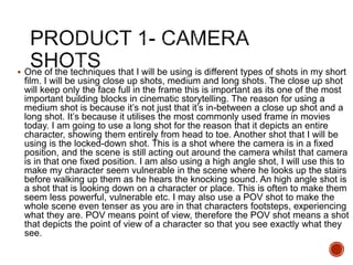  One of the techniques that I will be using is different types of shots in my short
film. I will be using close up shots, medium and long shots. The close up shot
will keep only the face full in the frame this is important as its one of the most
important building blocks in cinematic storytelling. The reason for using a
medium shot is because it’s not just that it’s in-between a close up shot and a
long shot. It’s because it utilises the most commonly used frame in movies
today. I am going to use a long shot for the reason that it depicts an entire
character, showing them entirely from head to toe. Another shot that I will be
using is the locked-down shot. This is a shot where the camera is in a fixed
position, and the scene is still acting out around the camera whilst that camera
is in that one fixed position. I am also using a high angle shot, I will use this to
make my character seem vulnerable in the scene where he looks up the stairs
before walking up them as he hears the knocking sound. An high angle shot is
a shot that is looking down on a character or place. This is often to make them
seem less powerful, vulnerable etc. I may also use a POV shot to make the
whole scene even tenser as you are in that characters footsteps, experiencing
what they are. POV means point of view, therefore the POV shot means a shot
that depicts the point of view of a character so that you see exactly what they
see.
 
