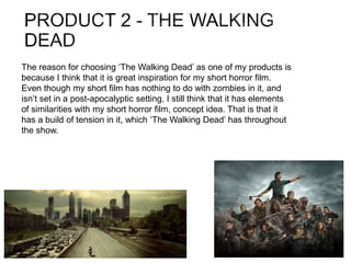The reason for choosing ‘The Walking Dead’ as one of my products is
because I think that it is great inspiration for my short horror film.
Even though my short film has nothing to do with zombies in it, and
isn’t set in a post-apocalyptic setting, I still think that it has elements
of similarities with my short horror film, concept idea. That is that it
has a build of tension in it, which ‘The Walking Dead’ has throughout
the show.
 