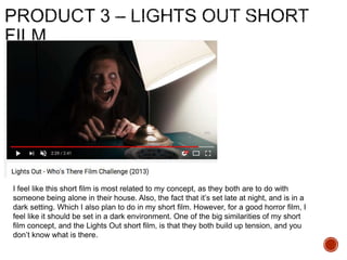 I feel like this short film is most related to my concept, as they both are to do with
someone being alone in their house. Also, the fact that it’s set late at night, and is in a
dark setting. Which I also plan to do in my short film. However, for a good horror film, I
feel like it should be set in a dark environment. One of the big similarities of my short
film concept, and the Lights Out short film, is that they both build up tension, and you
don’t know what is there.
 